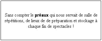 Zone de Texte: Sans compter le praux qui nous servait de salle de rptitions, de lieux de de prparation et stockage  chaque fin de spectacles !
